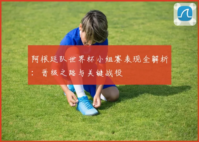 阿根廷队世界杯小组赛表现全解析：晋级之路与关键战役