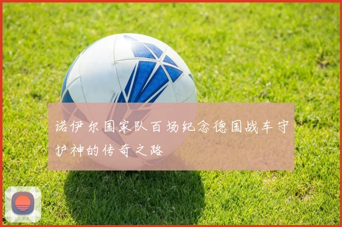 诺伊尔国家队百场纪念德国战车守护神的传奇之路